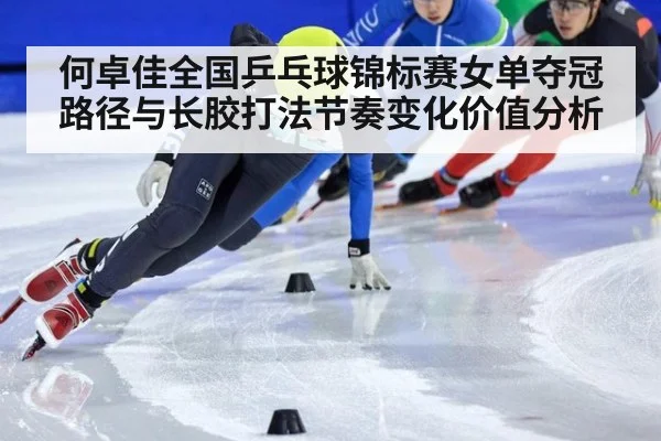 何卓佳全国乒乓球锦标赛女单夺冠路径与长胶打法节奏变化价值分析