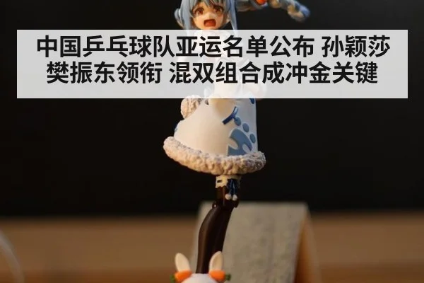 中国乒乓球队亚运名单公布 孙颖莎樊振东领衔 混双组合成冲金关键