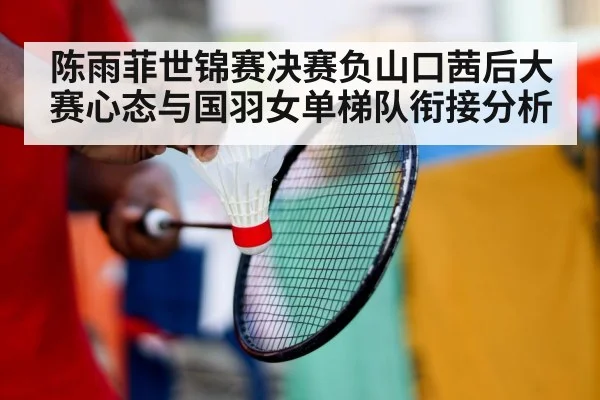 陈雨菲世锦赛决赛负山口茜后大赛心态与国羽女单梯队衔接分析